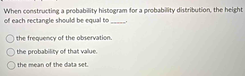 When constructing a probability histogram for a probability distribution, the height
of each rectangle should be equal to _.
the frequency of the observation.
the probability of that value.
the mean of the data set.