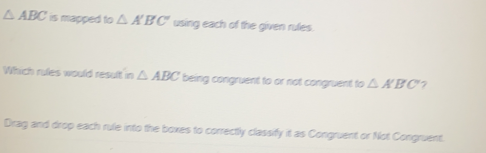 △ ABC is mapped to △ A'B'C' using each of the given rules. 
Which rules would result in △ ABC being congruent to or not congruent to △ A'B'C' 2 
Drag and drop each rule into the boxes to correctly classify it as Congruent or Not Congruent.