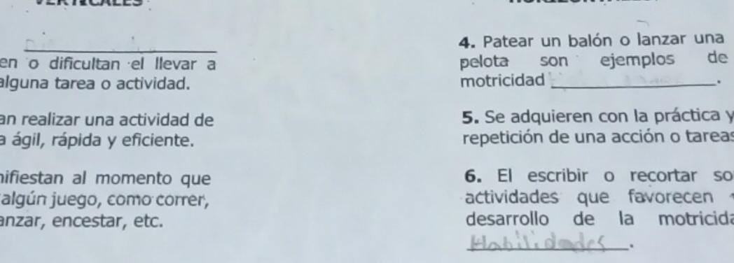 Patear un balón o lanzar una 
en o dificultan el llevar a pelota son ejemplos de 
alguna tarea o actividad. motricidad_ 
. 
an realizar una actividad de 5. Se adquieren con la práctica y 
a ágil, rápida y eficiente. repetición de una acción o tareas 
nifiestan al momento que 6. El escribir o recortar so 
jalgún juego, como correr, actividades que favorecen 
anzar, encestar, etc. desarrollo de la motricida 
_