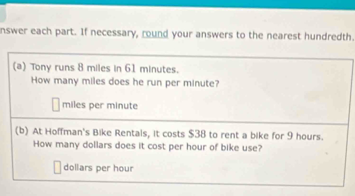 nswer each part. If necessary, round your answers to the nearest hundredth. 
(a) Tony runs 8 miles in 61 minutes. 
How many miles does he run per minute?
miles per minute
(b) At Hoffman's Bike Rentals, it costs $38 to rent a bike for 9 hours. 
How many dollars does it cost per hour of bike use?
dollars per hour