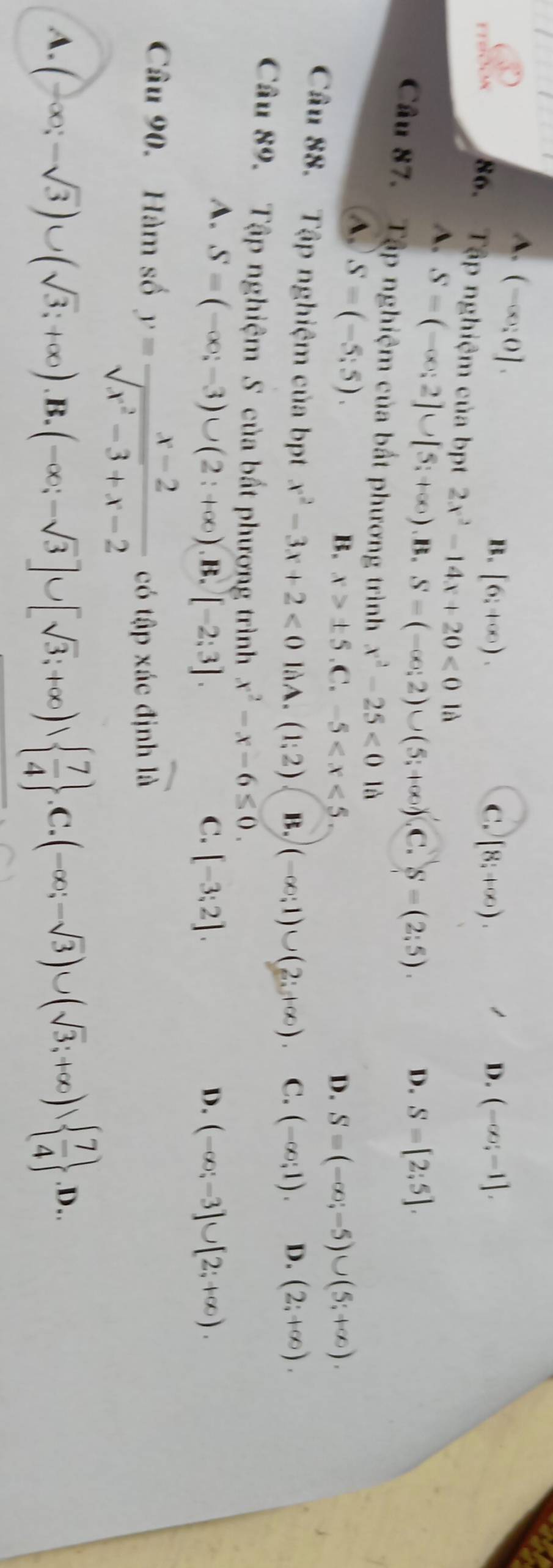 A. (-∈fty ;0].
B. [6,+∈fty ). C. [8;+∈fty ). D. (-∈fty ;-1].
86. Tập nghiệm của bpt 2x^2-14x+20<0</tex> là
A. S=(-∈fty ;2]∪ [5;+∈fty ) x= .S-(-∈fty ;2)∪ (5;+∈fty ) C. S=(2;5). D. S=[2;5].
Câu 87.  Tập nghiệm của bất phương trình x^2-25<0</tex> là
A, S=(-5;5).
B. x>± 5 .C. -5 D. S=(-∈fty ;-5)∪ (5;+∈fty ).
Câu 88. Tập nghiệm của bpt x^2-3x+2<0</tex> làA. (1:2) B. (-∈fty ;1)∪ (2;+∈fty ). C. (-∈fty ;1). D. (2;+∈fty ).
Câu 89. Tập nghiệm S của bất phương trình x^2-x-6≤ 0.
A. S=(-∈fty ;-3)∪ (2;+∈fty ). .[-2:3]. C. [-3;2]. D. (-∈fty ;-3]∪ [2;+∈fty ).
Câu 90. Hàm số y= (x-2)/sqrt(x^2-3)+x-2  có tập xác định overline IA
A. (-∈fty ;-sqrt(3))∪ (sqrt(3);+∈fty ).B.(-∈fty ;-sqrt(3)]∪ [sqrt(3);+∈fty )  7/4  .C.(-∈fty ;-sqrt(3))∪ (sqrt(3);+∈fty )sqrt(frac 7)4 .D..