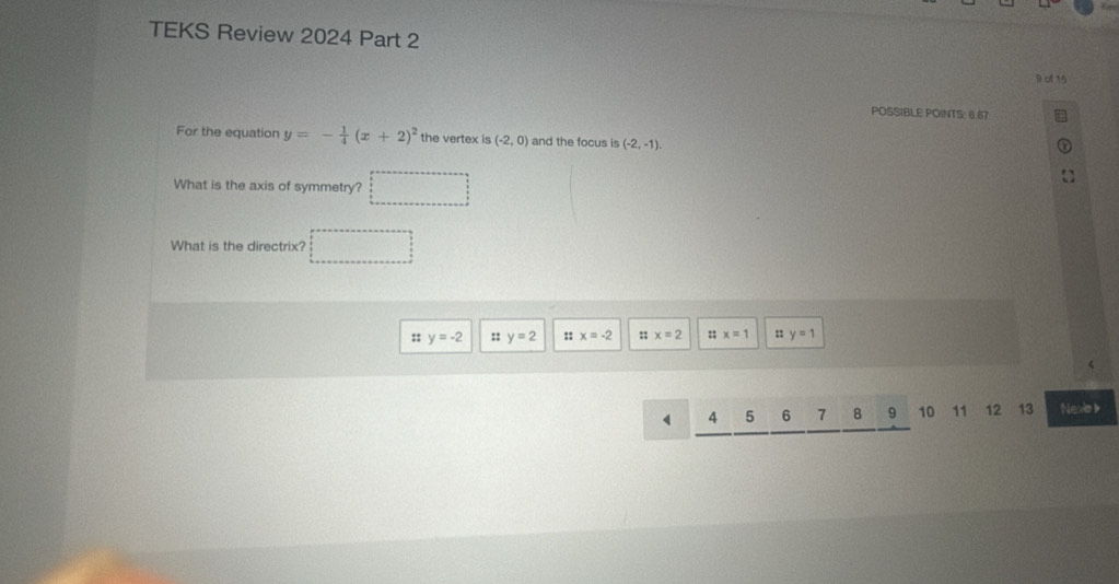 TEKS Review 2024 Part 2 
POSSIBLE POINTS: 8.67
For the equation y=- 1/4 (x+2)^2 the vertex is (-2,0) and the focus is (-2,-1). 
What is the axis of symmetry?
What is the directrix?
:: y=-2 :: y=2 :: x=-2 :; x=2 :; x=1 : y=1
 4 5 6 7 8 9 10 11 12 13 Nexo