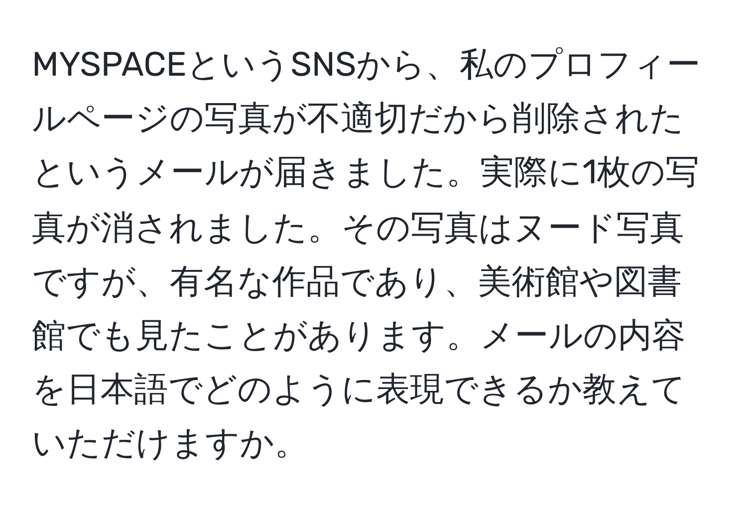 MYSPACEというSNSから、私のプロフィールページの写真が不適切だから削除されたというメールが届きました。実際に1枚の写真が消されました。その写真はヌード写真ですが、有名な作品であり、美術館や図書館でも見たことがあります。メールの内容を日本語でどのように表現できるか教えていただけますか。