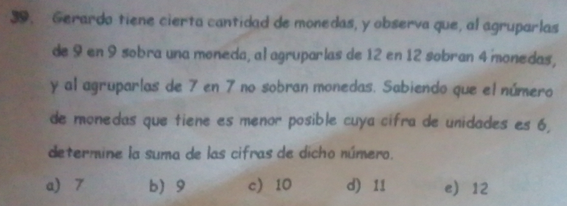 Gerardo tiene cierta cantidad de monedas, y observa que, al agruparlas
de 9 en 9 sobra una moneda, al agruparlas de 12 en 12 sobran 4 monedas,
y al agruparlas de 7 en 7 no sobran monedas. Sabiendo que el número
de monedas que tiene es menor posible cuya cifra de unidades es 6,
determine la suma de las cifras de dicho número.
a) 7 b 9 c 10 d) 11 e 12