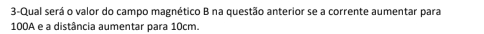 3-Qual será o valor do campo magnético B na questão anterior se a corrente aumentar para
100A e a distância aumentar para 10cm.