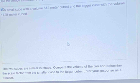 Use the image to a 
A small cube with a volume 512-meter cubed and the bigger cube with the volume
1728-meter cubed. 
The two cubes are similar in shape. Compare the volume of the two and determine 
the scale factor from the smaller cube to the larger cube. Enter your response as a 
fraction.