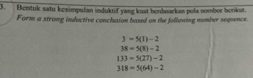 Bentuk satu kesimpulan induktif yang kuat berdasarkan pola nombor berikut. 
Form a strong inductive conclusion based on the following number sequence.
3=5(1)-2
38=5(8)-2
133=5(27)-2
318=5(64)-2