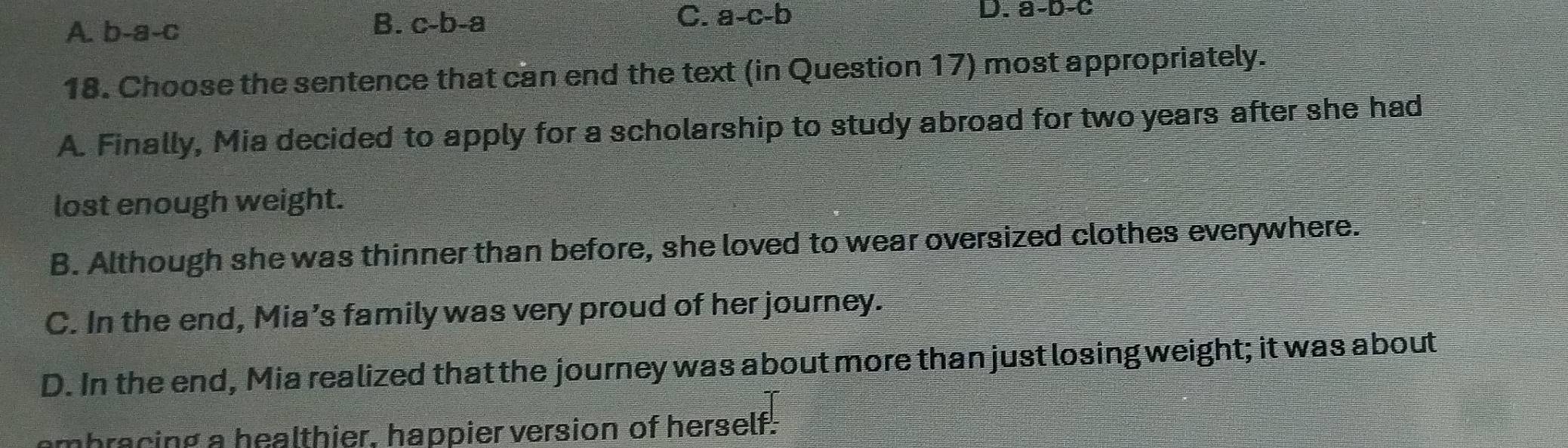 A. b-a-c
B. c-b -2 a
C. a-c-b
D. a-b-c
18. Choose the sentence that can end the text (in Question 17) most appropriately.
A. Finally, Mia decided to apply for a scholarship to study abroad for two years after she had
lost enough weight.
B. Although she was thinner than before, she loved to wear oversized clothes everywhere.
C. In the end, Mia’s family was very proud of her journey.
D. In the end, Mia realized that the journey was about more than just losing weight; it was about
ombracing a healthier, happier version of herself.