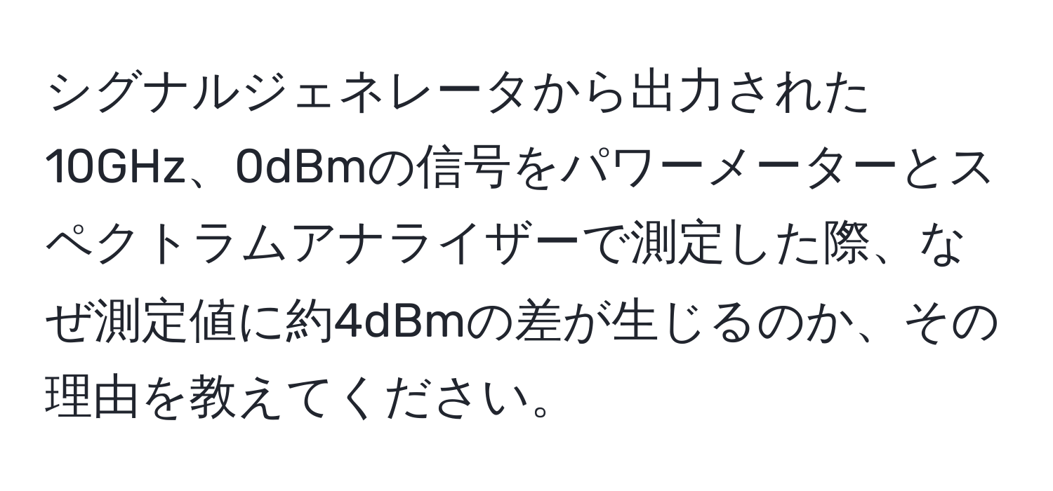 シグナルジェネレータから出力された10GHz、0dBmの信号をパワーメーターとスペクトラムアナライザーで測定した際、なぜ測定値に約4dBmの差が生じるのか、その理由を教えてください。