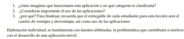 cómo imaginas que funcionaría esta aplicación y en qué categoría se clasificaría? 
2. ¿Consideras importante el uso de las aplicaciones? 
3. ¿por qué? Para finalizar, recuerda que el entregable de cada estudiante para esta lección será el 
cuadro de ventajas y desventajas, así como uso de las aplicaciones 
Elaboración individual, se fundamenta con fuentes arbitradas, la problemática que contribuirá a resolver 
con el desarrollo de una aplicación móvil,