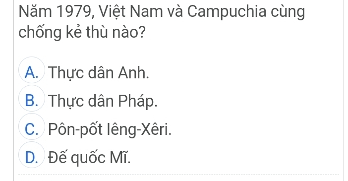 Năm 1979, Việt Nam và Campuchia cùng
chống kẻ thù nào?
A. Thực dân Anh.
B. Thực dân Pháp.
C. Pôn-pốt lêng-Xêri.
D. Đế quốc Mĩ.