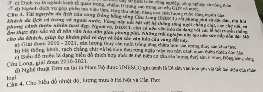 dc đay sự phát triển công nghiệp, nông nghiệp và nông thôn.
a c) Dịch vụ là ngành kinh tế quan trọng, chiếm tỉ trọng cao trong cơ cầu GDP cả nước.
d) Ngành dịch vụ góp phần tạo việc làm, tăng thu nhập, nâng cao chất lượng cuộc sống người dân.
Câu 3. Tài nguyên du lịch của vùng Đồng bằng sông Cửu Long (ĐBSCL) rt phong phủ và độc đáo, thu hút
khách du lịch cã trong và ngoài nước. Vùng này nổi bật với hệ thống sông ngòi chẳng chịt, các chợ nổi, và
phong cảnh thiên nhiên tươi đẹp. Ngoài ra, ĐBSCL còn có nền văn hóa đa dạng với các lễ hội truyền thống
ẩm thực đặc sắc và di sản văn hóa dân gian phong phú. Những trải nghiệm này tạo nên sức hấp dẫn đặc biệt
cho du khách, giúp họ khám phá vẽ đẹp và bản sắc văn hóa của vùng đất này.
a) Giai đoạn 2010 - 2021, sản lượng thuỷ sản nuôi trồng tăng chậm hơn sản lượng thuỷ sản khai thác.
b) Hệ thống kênh, rạch chẳng chịt và hệ sinh thái rừng ngập mặn tạo nên cảnh quan thiên nhiên độc đáo.
c) Biểu đồ miền là dạng biểu đồ thích hợp nhất để thể hiện cơ cầu sản lượng thuỷ sản ở vùng Đồng bằng sông
Cửu Long, giai đoạn 2010-2021.
d) Nghệ thuật Đờn ca tài tử Nam Bộ được UNESCO ghi danh là Di sản văn hoá phi vật thể đại diện của nhân
loại.
Cầu 4. Cho biểu đồ nhiệt độ, lượng mưa ở Hà Nội và Cần Thơ: