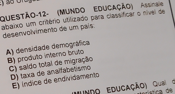 QUESTÃO-12- (MUNDO EDUCAÇÃO) Assinale
abaixo um critério utilizado para classificar o nível de
desenvolvimento de um país:
A) densidade demográfica
B) produto interno bruto
C) saldo total de migração
D) taxa de analfabetismo
E) índice de endividamento
MUNDO EDUCAÇÃO) Qual d
rística de