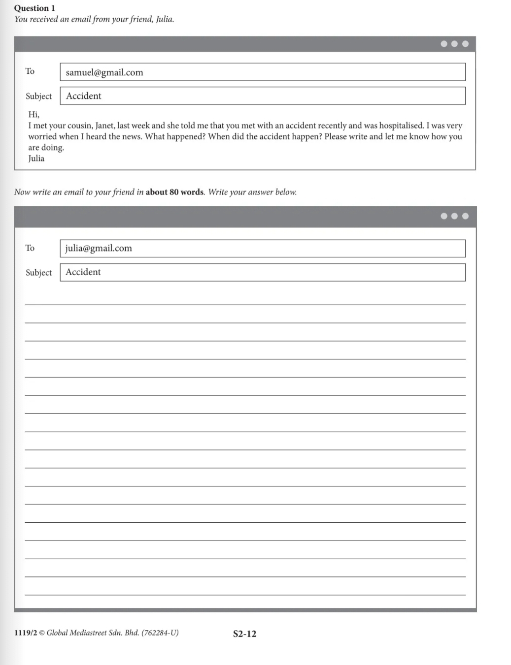 You received an email from your friend, Julia. 
To samuel@gmail.com 
Subject Accident 
Hi, 
I met your cousin, Janet, last week and she told me that you met with an accident recently and was hospitalised. I was very 
worried when I heard the news. What happened? When did the accident happen? Please write and let me know how you 
are doing. 
Julia 
Now write an email to your friend in about 80 words. Write your answer below. 
To julia@gmail.com 
Subject Accident 
_ 
_ 
_ 
_ 
_ 
_ 
_ 
_ 
_ 
_ 
_ 
_ 
_ 
_ 
_ 
_ 
_ 
1119/2 © Global Mediastreet Sdn. Bhd. (762284-U) S2-12