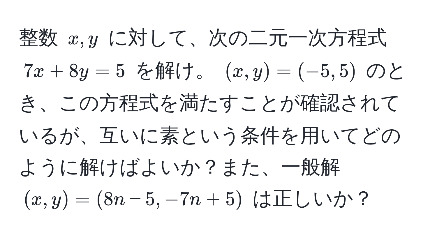 整数 $x, y$ に対して、次の二元一次方程式 $7x + 8y = 5$ を解け。 $(x, y) = (-5, 5)$ のとき、この方程式を満たすことが確認されているが、互いに素という条件を用いてどのように解けばよいか？また、一般解 $(x, y) = (8n - 5, -7n + 5)$ は正しいか？