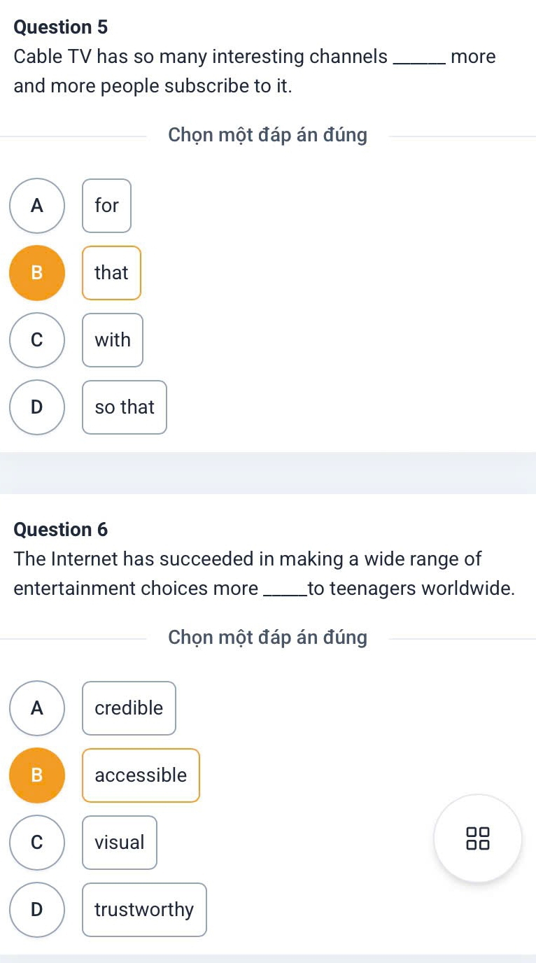 Cable TV has so many interesting channels_ more
and more people subscribe to it.
Chọn một đáp án đúng
A for
B that
C with
D so that
Question 6
The Internet has succeeded in making a wide range of
entertainment choices more _to teenagers worldwide.
Chọn một đáp án đúng
A credible
B accessible
C visual
□□
D trustworthy