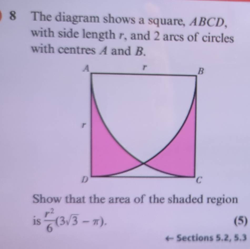 The diagram shows a square, ABCD, 
with side length r, and 2 arcs of circles 
with centres A and B.
A
r
B
r
D
C
Show that the area of the shaded region 
is  r^2/6 (3sqrt(3)-π ). (5) 
Sections 5.2, 5.3