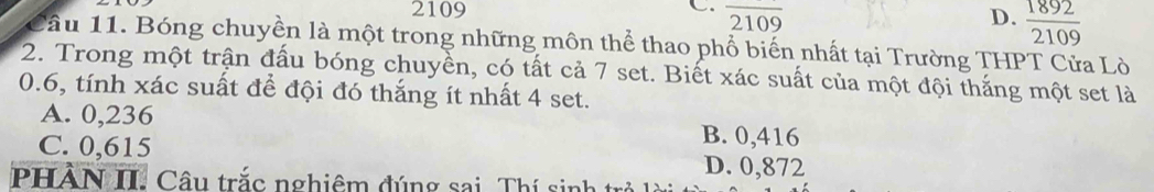 2109 overline 2109 D.  1892/2109 
Câu 11. Bóng chuyền là một trong những môn thể thao phổ biến nhất tại Trường THPT Cửa Lò
2. Trong một trận đấu bóng chuyền, có tất cả 7 set. Biết xác suất của một đội thắng một set là
0.6, tính xác suất để đội đó thắng ít nhất 4 set.
A. 0,236 B. 0,416
C. 0,615 D. 0,872
PHẢN II. Câu trắc nghiêm đúng sai. Thí sin