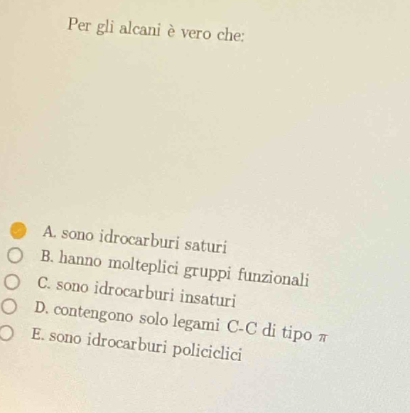 Per gli alcani è vero che:
A. sono idrocarburi saturi
B. hanno molteplici gruppi funzionali
C. sono idrocarburi insaturi
D. contengono solo legami C-C di tipo π
E. sono idrocarburi policiclici