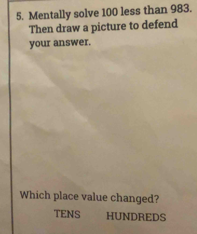 Mentally solve 100 less than 983. 
Then draw a picture to defend 
your answer. 
Which place value changed? 
TENS HUNDREDS