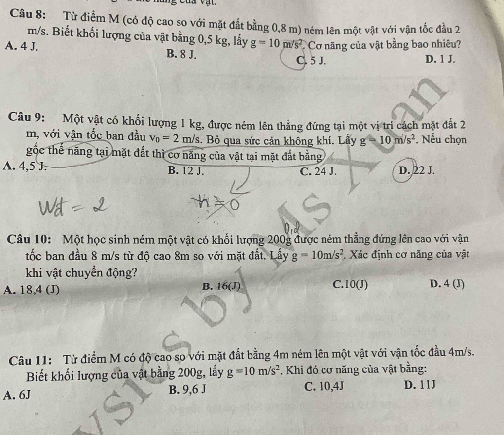 Từ điểm M (có độ cao so với mặt đất bằng 0,8 m) ném lên một vật với vận tốc đầu 2
m/s. Biết khối lượng của vật bằng 0,5 kg, lấy g=10m/s^2 Cơ năng của vật bằng bao nhiêu?
A. 4 J. B. 8 J.
C. 5 J. D. 1 J.
Câu 9: Một vật có khối lượng 1 kg, được ném lên thẳng đứng tại một vị trí cách mặt đất 2
m, với vận tốc ban đầu v_0=2m/s. Bỏ qua sức cản không khí. Lấy g=10m/s^2. Nếu chọn
gốc thế năng tại mặt đất thì cơ năng của vật tại mặt đất bằng
A. 4,5 J. B. 12 J. C. 24 J. D. 22 J.
Câu 10: Một học sinh ném một vật có khối lượng 200g được ném thẳng đứng lên cao với vận
tốc ban đầu 8 m/s từ độ cao 8m so với mặt đất. Lấy g=10m/s^2 Xác định cơ năng của vật
khi vật chuyển động?
A. 18,4 (J)
B. 16(J) C. 10(J) D. 4 (J)
Câu 11: Từ điểm M có độ cao so với mặt đất bằng 4m ném lên một vật với vận tốc đầu 4m/s.
Biết khối lượng của vật bằng 200g, lấy g=10m/s^2. Khi đó cơ năng của vật bằng:
A. 6J B. 9,6 J C. 10,4J
D. 11J