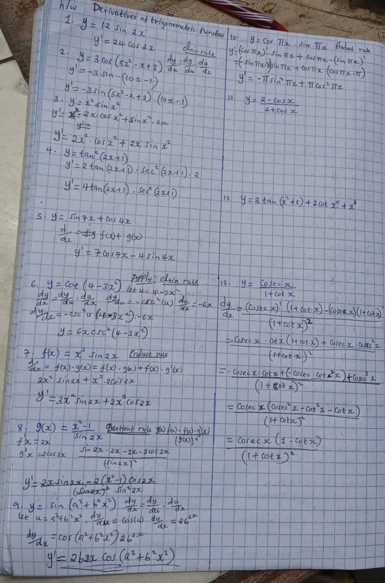 y=12sin 2x
hlw Derivatives of trigonometric funcioy 10: y=cos π x· sin π x Product rule
y'=24cos 2x clanrule u
2. y=3cos (5x^2-x+3) dy/du : dy/du = du/dx  sn i gsn Tx =(cos π x)'· sin π x+cos π x· (sin π x)' +cos π x· (cos π x· π )
y'=-3sin (10x-1)
y'=-π sin^2π x+π cos^2π x
3. y'=-3sin (5x^2-x+3)· (10x-1) y=x^2sin x^2 11. y= (2-cos x)/2+cos x 
y'=x^(2x^7)=2x· cos x^2+sin x^2· 2x
y'=2x^3· cos x^2+2xsin x^2
4. y=tan^2(2x+1)
y'=2tan (2x+1)· sec^2(2x+1)· 2
y'=4tan (2x+1)· sec^2(2x+1) 12 y=3tan (x^2+5)+2cot x^4+x^3
5. y=sin 7x+cos 4x
 d/dx =fgf(x)+g(x)
y'=7cos 7x-4sin 4x
Apply  elain ruce 13. y= cosec x/1+cot x 
6. y=cot (4-3x^2) (o
 dy/dx = dy/du ·  du/dx  d du=-csc^2(u) du/dx =-6x  dy/dx =frac (cos ecx)'(1+cot x)-(cos ecx)(1+cot x)'(1+cot x)^2
dydx=-csc^2u· (4x8x^2)· -6x
y=6xcsc^2(4-3x^2)
 f(x)=x^3sin 2x Product rice
=frac -cosec x· cot x(1+cot x)+cosec x· cosec^2x(1+cot x)^2
 d/dx =f(x)· g(x)=f'(x)· g(x)+f(x)· g'(x) =frac -cosec x· cot x+(-cosec · cot^2x)+cosec^3x(1+cot x)^2
y'=3x^2sin 2x+2x^3cos 2x
=frac cosec x(cosec^2x-cot^2x-cot x)(1+cot x)^2
8. g(x)= (x^2-1)/sin 2x  Quotient rula frac g(x)f'(x)-f(x)· g'(x)(g(x))^2
g'x=2cos 2x)frac sin 2x· 2x-2x· 2cos 2x(sin 2x)^2
=frac cosec x(1-cot x)(1+cot x)^2
y'=frac 2xsin 2x-2(x^2-1)cos 2x(sin 2x)^2sin^22x
9. y=sin (a^2+b^2x^2) dy/dx = dy/du ·  du/dx 
let u=a^2+6^2x^2, dy/du =cos (u) du/dx =26^(2x)
 dy/dx =cos (a^2+b^2x^2)2b^(2x)
y'=262xcos (a^2+b^2x^2)