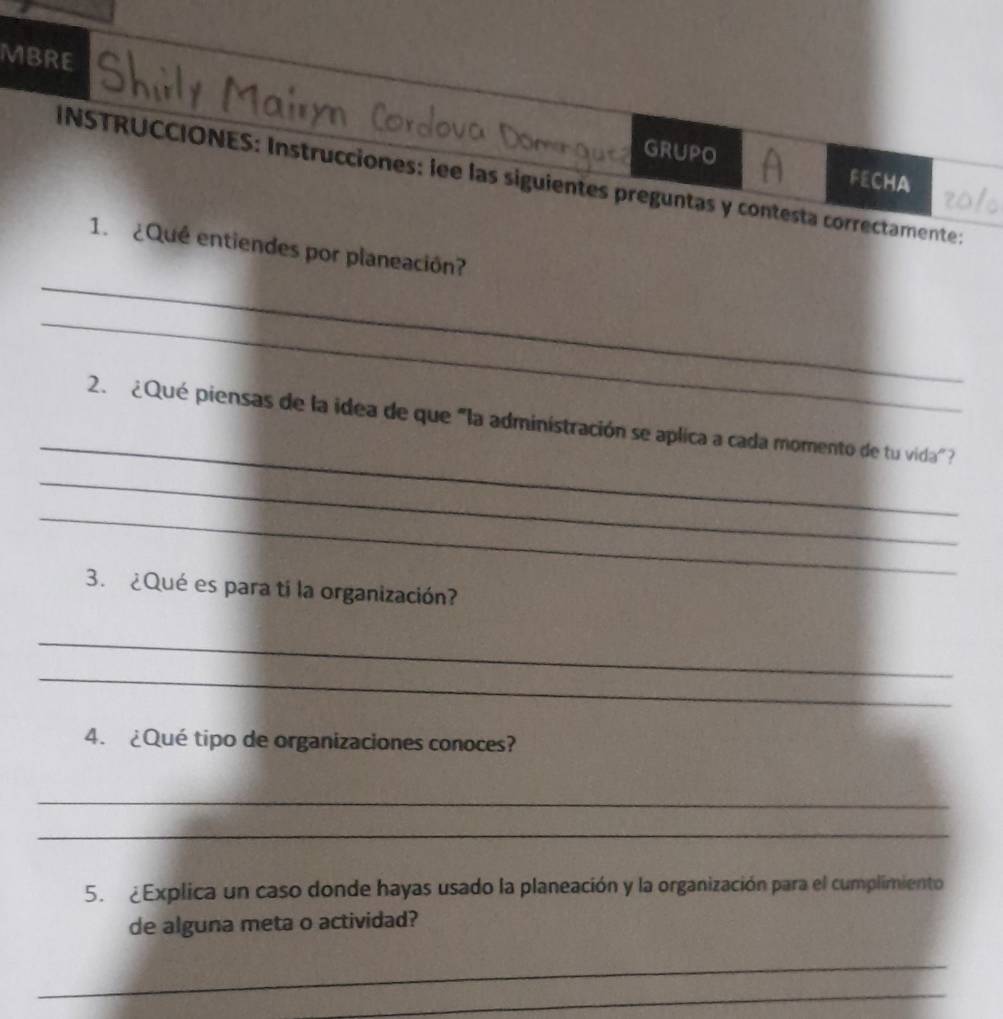 MBRE 
GRUPO 
INSTRUCCIONES: Instrucciones: lee las siguientes preguntas y contesta correctamente: FECHA 
_ 
1. ¿Qué entiendes por planeación? 
_ 
_ 
2. ¿Qué piensas de la idea de que "la administración se aplica a cada momento de tu vida" ? 
_ 
_ 
3. ¿Qué es para ti la organización? 
_ 
_ 
4. ¿Qué tipo de organizaciones conoces? 
_ 
_ 
5. ¿Explica un caso donde hayas usado la planeación y la organización para el cumplimiento 
de alguna meta o actividad? 
_ 
_