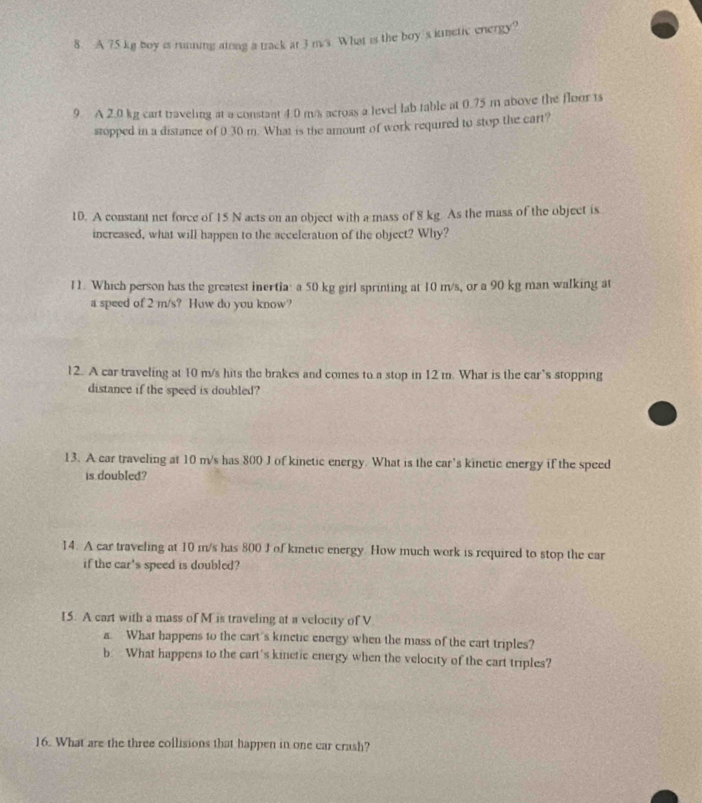 A 75 kg boy is running atong a track at 3 m/s. What is the boy 's kinetic energy? 
9. A 2.0 kg cart traveling at a constant 4.0 m/s across a level lab table at 0.75 m above the floor ts 
stopped in a distance of 0 30 m. What is the amount of work required to stop the cart? 
10. A constant net force of 15 N acts on an object with a mass of 8 kg As the mass of the object is 
increased, what will happen to the acceleration of the object? Why? 
11. Which person has the greatest inertia: a 50 kg girl sprinting at 10 m/s, or a 90 kg man walking at 
a speed of 2 m/s? How do you know? 
12. A car traveling at 10 m/s hits the brakes and comes to a stop in 12 m. What is the car’s stopping 
distance if the speed is doubled? 
13. A car traveling at 10 m/s has 800 J of kinetic energy. What is the car’s kinetic energy if the speed 
is doubled? 
14. A car traveling at 10 m/s has 800 J of kmetic energy. How much work is required to stop the car 
if the car's speed is doubled? 
15. A cart with a mass of M is traveling at a velocity of V 
a. What happens to the cart's kinetic energy when the mass of the cart triples? 
b What happens to the cart's kinetic energy when the velocity of the cart triples? 
16. What are the three collisions that happen in one car crash?