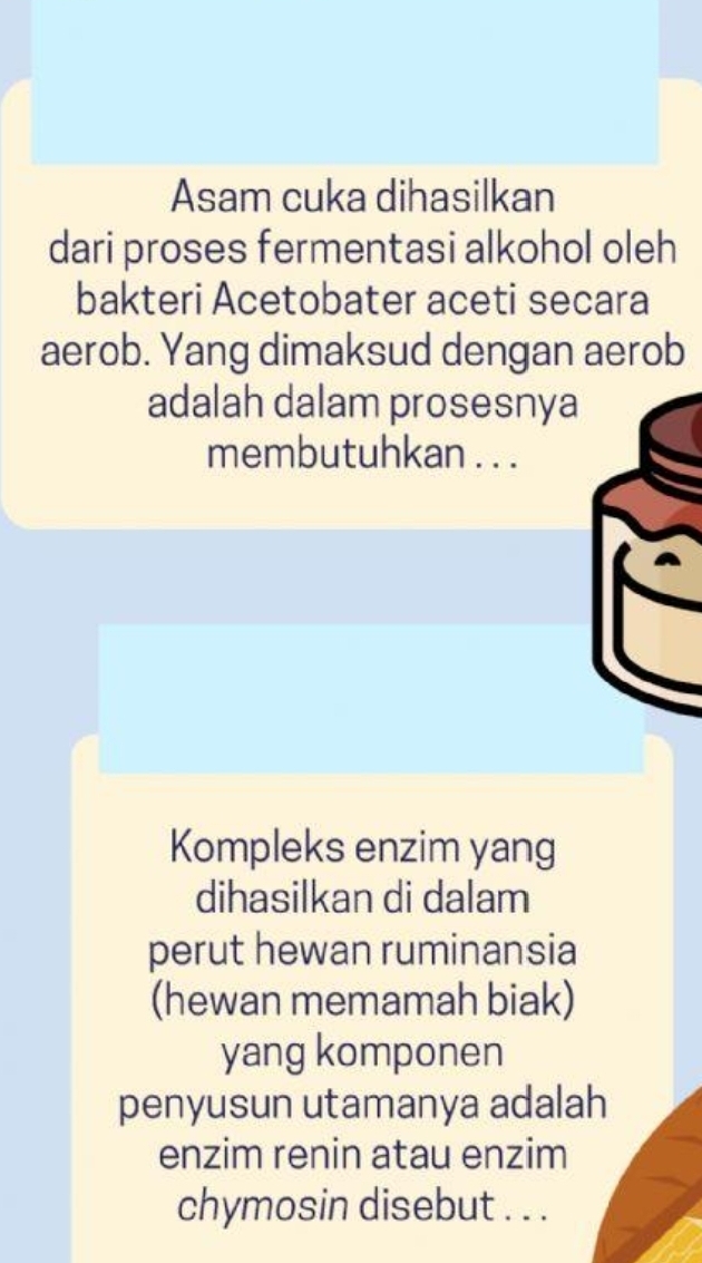 Asam cuka dihasilkan 
dari proses fermentasi alkohol oleh 
bakteri Acetobater aceti secara 
aerob. Yang dimaksud dengan aerob 
adalah dalam prosesnya 
membutuhkan . . . 
Kompleks enzim yang 
dihasilkan di dalam 
perut hewan ruminansia 
(hewan memamah biak) 
yang komponen 
penyusun utamanya adalah 
enzim renin atau enzim 
chymosin disebut . . .