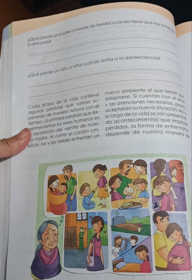 Qué pierde un padre o madre de familia cuando tiene que irse a traboj 
_ 
a otro país? 
_ 
_¿Qué pierde un niño o niña cuando entra a la adolescencia 
Cada etapa de la vida conlleva nuevo ambiente al que tienen que 
algunas pérdidas que vamos su- adaptarse. Si cuentan con el amo 
perando de manera natural con el y las atenciones necesarias, pronto 
tiempo. La primera pérdida que ex- aceptarán su nueva situación. Así, a 
perimentamos los seres humanos es lo largo de la vida se irán presentan 
separación del vientre de nues- do acontecimientos que ímplican 
a madre. Al cortar el cordón um- pérdidas, la forma de enfrentarlos 
bilical, las y los bebés enfrentan un depende de nuestra manera de