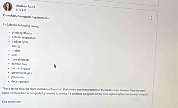 Audrey Ruda 
6:10 AM 
Flowchart/Paragraph requirements: 
Include the following terms: 
photosynthesis 
cellular respiration 
carbon cycle 
energy 
matter 
peat 
boreal forests 
zombie fires 
human impact 
greenhouse gas 
producers 
decomposers 
These terms must be represented in a flow chart that shows your interpretation of the relationships between these concepts. 
Once the flowchart is completed, you need to write a 7 -8 sentence paragraph on the back explaining their relationship in depth 
Due tomorrow!