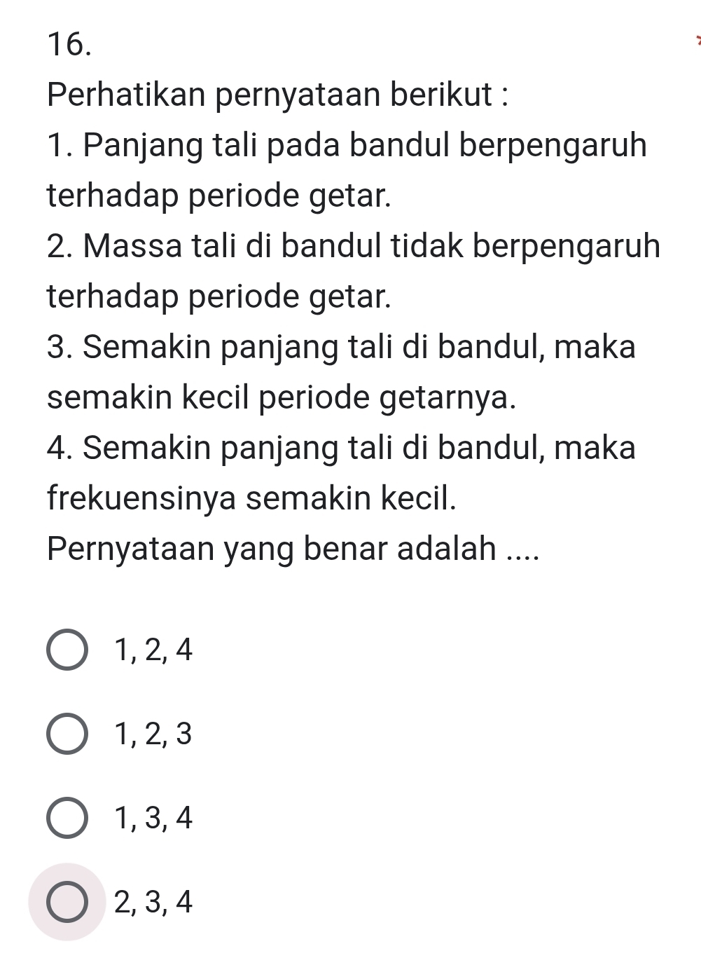 Perhatikan pernyataan berikut :
1. Panjang tali pada bandul berpengaruh
terhadap periode getar.
2. Massa tali di bandul tidak berpengaruh
terhadap periode getar.
3. Semakin panjang tali di bandul, maka
semakin kecil periode getarnya.
4. Semakin panjang tali di bandul, maka
frekuensinya semakin kecil.
Pernyataan yang benar adalah ....
1, 2, 4
1, 2, 3
1, 3, 4
2, 3, 4