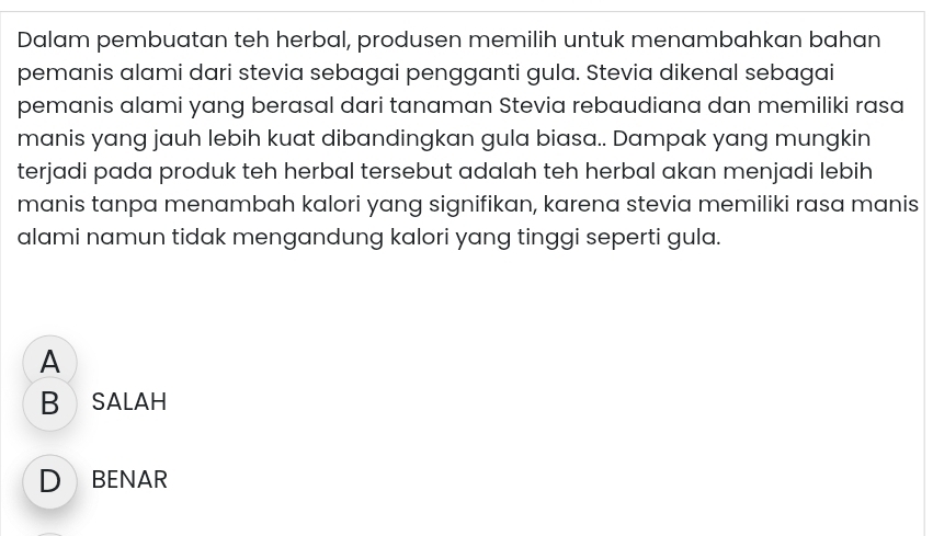 Dalam pembuatan teh herbal, produsen memilih untuk menambahkan bahan
pemanis alami dari stevia sebagai pengganti gula. Stevia dikenal sebagai
pemanis alami yang berasal dari tanaman Stevia rebaudiana dan memiliki rasa
manis yang jauh lebih kuat dibandingkan gula biasa.. Dampak yang mungkin
terjadi pada produk teh herbal tersebut adalah teh herbal akan menjadi lebih
manis tanpa menambah kalori yang signifikan, karena stevia memiliki rasa manis
alami namun tidak mengandung kalori yang tinggi seperti gula.
A
B SALAH
D BENAR