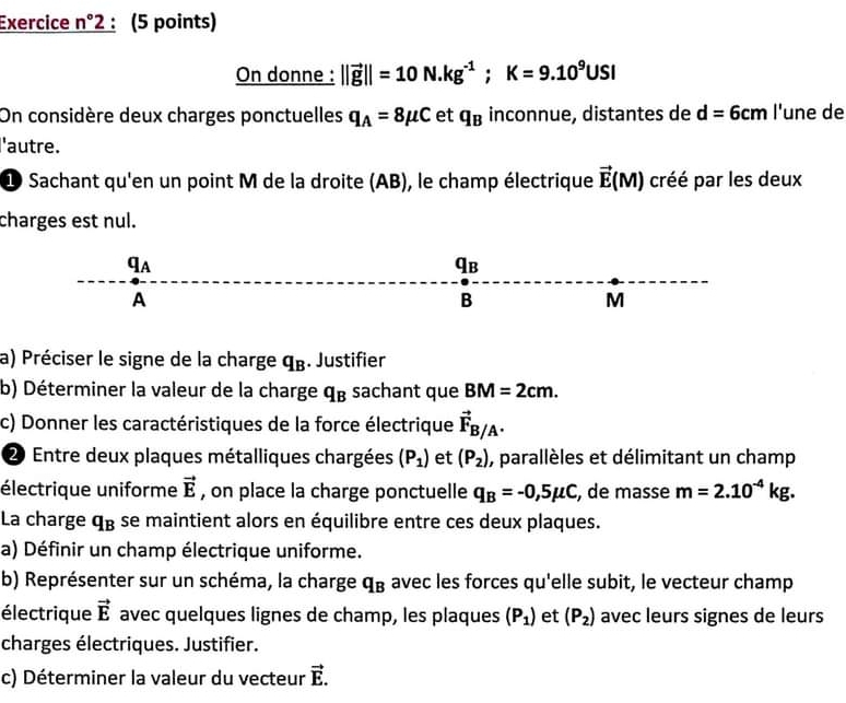 Exercice n°2 (5 points) 
On donne : ||vector g||=10N.kg^(-1); K=9.10^9USI
On considère deux charges ponctuelles q_A=8mu C et q_B inconnue, distantes de d=6cm l'une de 
l'autre. 
1 Sachant qu'en un point M de la droite (AB), le champ électrique vector E(M) créé par les deux 
charges est nul. 
qa
qв
A 
B 
M 
a) Préciser le signe de la charge q_B. Justifier 
b) Déterminer la valeur de la charge q_B sachant que BM=2cm. 
c) Donner les caractéristiques de la force électrique vector F_B/A. 
2 Entre deux plaques métalliques chargées (P_1) et (P_2) , parallèles et délimitant un champ 
électrique uniforme vector E , on place la charge ponctuelle q_B=-0,5mu C , de masse m=2.10^(-4)kg. 
La charge q_B se maintient alors en équilibre entre ces deux plaques. 
a) Définir un champ électrique uniforme. 
b) Représenter sur un schéma, la charge q_B avec les forces qu'elle subit, le vecteur champ 
électrique vector E avec quelques lignes de champ, les plaques (P_1) et (P_2) avec leurs signes de leurs 
charges électriques. Justifier. 
c) Déterminer la valeur du vecteur vector E.