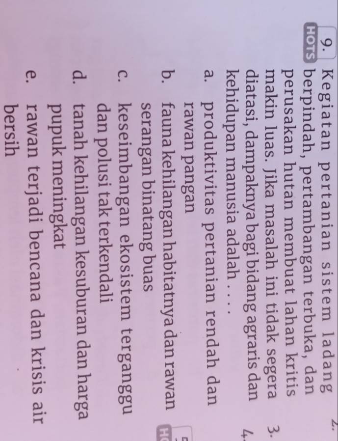 Kegiatan pertanian sistem ladang 2
Hos berpindah, pertambangan terbuka, dan
perusakan hutan membuat lahan kritis
makin luas. Jika masalah ini tidak segera 3.
diatasi, dampaknya bagi bidang agraris dan 4
kehidupan manusia adalah 1....
a. produktivitas pertanian rendah dan
rawan pangan
b. fauna kehilangan habitatnya dan rawan H(
serangan binatang buas
c. keseimbangan ekosistem terganggu
dan polusi tak terkendali
d. tanah kehilangan kesuburan dan harga
pupuk meningkat
e. rawan terjadi bencana dan krisis air
bersih