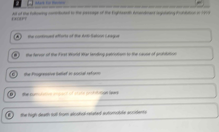 for Review
All of the following contributed to the passage of the Eightes
EXGEPT
A) the continued efforts of the Anti-Saloon League
B  the ferver of the First World War lending patrictism to the cause of pronisition
6) the Progressive belief in social reform
D the cumulative impact of state prohibition lews
E the high death toll from slechol-related automoble secidents