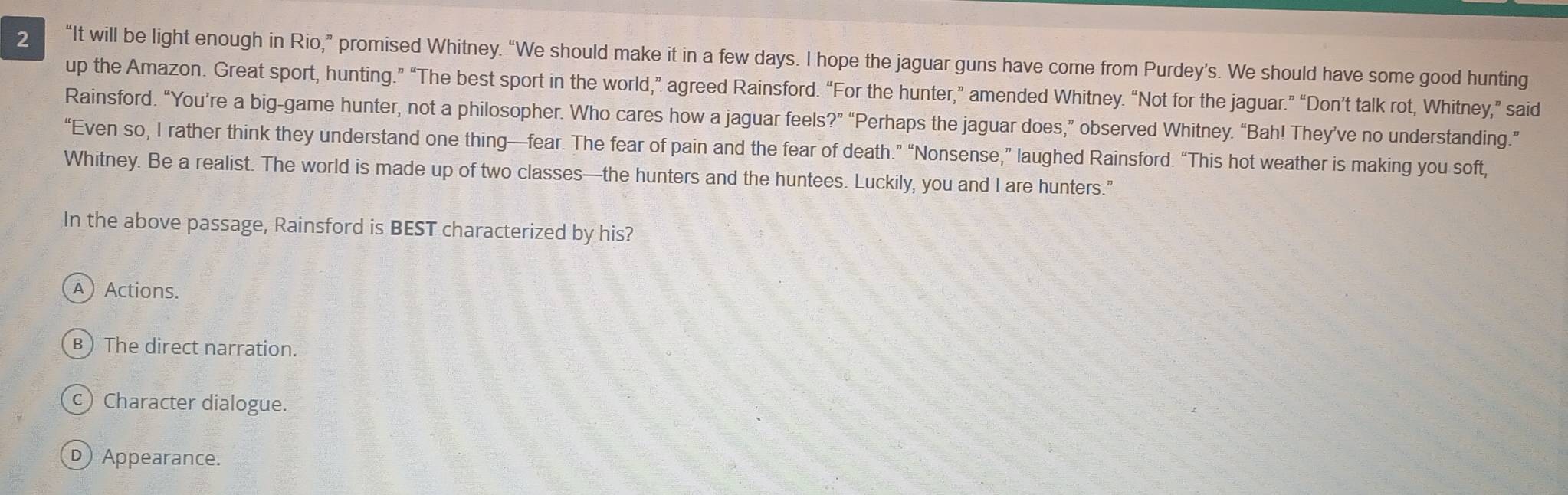 2 €“It will be light enough in Rio,” promised Whitney. “We should make it in a few days. I hope the jaguar guns have come from Purdey's. We should have some good hunting
up the Amazon. Great sport, hunting.” “The best sport in the world,” agreed Rainsford. “For the hunter,” amended Whitney. “Not for the jaguar.” “Don't talk rot, Whitney,” said
Rainsford. “You’re a big-game hunter, not a philosopher. Who cares how a jaguar feels?” “Perhaps the jaguar does,” observed Whitney. “Bah! They’ve no understanding.”
“Even so, I rather think they understand one thing—fear. The fear of pain and the fear of death.” “Nonsense,” laughed Rainsford. “This hot weather is making you soft,
Whitney. Be a realist. The world is made up of two classes—the hunters and the huntees. Luckily, you and I are hunters.”
In the above passage, Rainsford is BEST characterized by his?
À)Actions.
B The direct narration.
c) Character dialogue.
D Appearance.