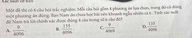 Xac suat cơ ban
Một đề thi có 6 câu hỏi trắc nghiệm. Mỗi câu hỏi gồm 4 phương án lựa chọn, trong đó có đúng
một phương án đúng. Bạn Nam do chưa học bài nên khoanh ngẫu nhiên cả 6. Tính xác suất
đề Nam trả lời chính xác được đúng 4 câu trong số 6 câu đó?
A.  9/4096 · B.  135/4096 . C.  9/4069  D.  135/4096 