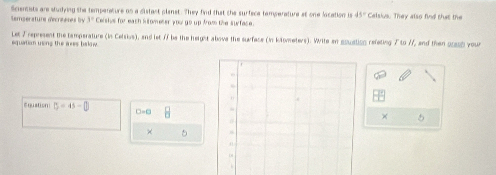 Scientists are studying the temperature on a distant planet. They find that the surface temperature at one location is 45° Celsius. They also find that the 
temperature decreases by 3° Celsius for each kilometer you go up from the surface. 
Let 7 represent the tamperature (in Celsius), and let // be the height above the surface (in kilometers). Write an equation relating 7 to //, and then graph your 
equation using the axes below. 
Equation C=45-□ □ =□
× 5 
×