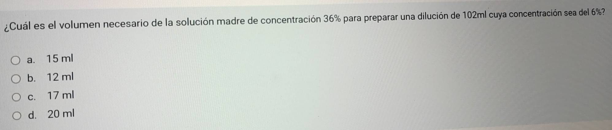 ¿Cuál es el volumen necesario de la solución madre de concentración 36% para preparar una dilución de 102ml cuya concentración sea del 6%?
a. 15 ml
b. 12 ml
c. 17 ml
d. 20 ml