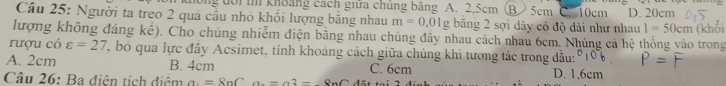 ui t khoảng cách giữa chúng băng A. 2,5cm (B ) 5cm C. 10cm D. 20cm
Câu 25: Người ta treo 2 quả cầu nhỏ khối lượng bằng nhau m=0.01g g băng 2 sợi dây có độ dài như nhau 1=50cm (khối
lượng không đáng khat e) 0. Cho chúng nhiễm điện băng nhau chúng đây nhau cách nhau 6cm. Nhúng cả hệ thống vào trong
rượu có varepsilon =27 , bo qua lực đây Acsimet, tính khoảng cách giữa chúng khi tương tác trong dầu:
A. 2cm B. 4cm C. 6cm D. 1,6cm
Câu 26: Ba điện tích điệm a. =8nCa.=a3=8nC