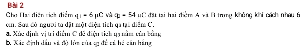 Cho Hai điện tích điểm q_1=6mu C và q_2=54mu C đặt tại hai điểm A và B trong không khí cách nhau 6
cm. Sau đó người ta đặt một điện tích q3 tại điểm C. 
a. Xác định vị trí điểm C để điện tích q3 nằm cân bằng 
b. Xác định dấu và độ lớn của q3 để cả hệ cân bằng