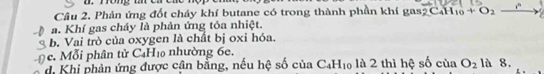 rong t e 
Câu 2. Phản ứng đốt cháy khí butane có trong thành phần khí gas2 C_4 H_10+O_2 1°
a. Khí gas cháy là phản ứng tỏa nhiệt.
b. Vai trò của oxygen là chất bị oxi hóa.
c. Mỗi phân tử C_4H_10 nhường 6e.
d. Khi phản ứng được cận bằng, nếu hệ số của C_4H_10 là 2 thì hệ số của O_2 là 8.