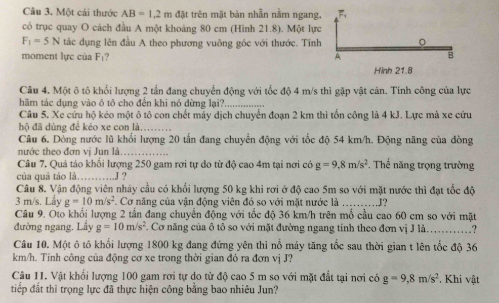 Một cái thước AB=1,2m đặt trên mặt bàn nhẫn nằm ngang, F.
có trục quay O cách đầu A một khoảng 80 cm (Hình 21.8). Một lực
F_1=5N tác dụng lên đầu A theo phương vuông góc với thước. Tính
moment lực cùa F_1 ? A B
Hình 21.8
Câu 4. Một ô tô khối lượng 2 tấn đang chuyển động với tốc độ 4 m/s thì gặp vật cản. Tính công của lực
hãm tác dụng vào ô tô cho đến khi nó dừng lại?_
Câu 5. Xe cứu hộ kéo một ô tô con chết máy dịch chuyển đoạn 2 km thì tốn công là 4 kJ. Lực mà xe cứu
hộ đã dùng để kéo xe con là_
Câu 6. Dòng nước lũ khối lượng 20 tấn đang chuyển động với tốc độ 54 km/h. Động năng của dòng
nước theo đơn vị Jun là_
Câu 7. Quả táo khối lượng 250 gam rơi tự do từ độ cao 4m tại nơi có g=9,8m/s^2.  Thể năng trọng trường
của quả táo là. _.J ？
Câu 8. Vận động viên nhảy cầu có khối lượng 50 kg khi rơi ở độ cao 5m so với mặt nước thì đạt tốc độ
3 m/s. Lấy g=10m/s^2 F. Cơ năng của vận động viên đó so với mặt nước là _J?
Câu 9. Oto khối lượng 2 tần đang chuyển động với tốc độ 36 km/h trên mố cầu cao 60 cm so với mặt
đường ngang. Lấy g=10m/s^2. Cơ năng của ô tô so với mặt đường ngang tính theo đơn vị J là..........?
Câu 10. Một ô tô khối lượng 1800 kg đang đứng yên thì nổ máy tăng tốc sau thời gian t lên tốc độ 36
km/h. Tính công của động cơ xe trong thời gian đó ra đơn vị J?
Câu 11. Vật khối lượng 100 gam rơi tự do từ độ cao 5 m so với mặt đất tại nơi có g=9,8m/s^2. Khi vật
tiếp đất thì trọng lực đã thực hiện công bằng bao nhiêu Jun?