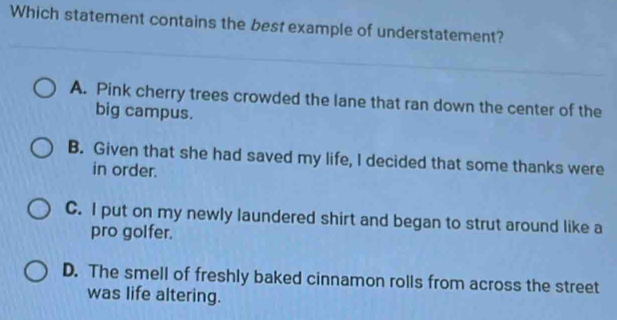 Which statement contains the best example of understatement?
A. Pink cherry trees crowded the lane that ran down the center of the
big campus.
B. Given that she had saved my life, I decided that some thanks were
in order.
C. I put on my newly laundered shirt and began to strut around like a
pro golfer.
D. The smell of freshly baked cinnamon rolls from across the street
was life altering.