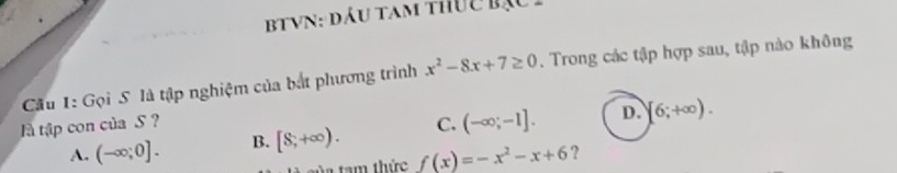 TyN: đầu tam thuc bạc 
Cầu 1: Gọi S. là tập nghiệm của bắt phương trình x^2-8x+7≥ 0. Trong các tập hợp sau, tập nào không
l tập con của S ? C. (-∈fty ;-1]. D. [6;+∈fty ).
A. (-∈fty ;0]. B. [8,+∈fty ). 
a tam thức f(x)=-x^2-x+6 ?