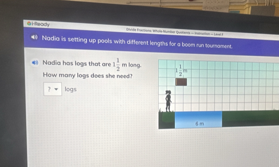 i-Ready Divide Fractions: Whole-Number Quotients — Instruction — Level I
Nadia is setting up pools with different lengths for a boom run tournament.
Nadia has logs that are 1 1/2 m long.
How many logs does she need?
? logs