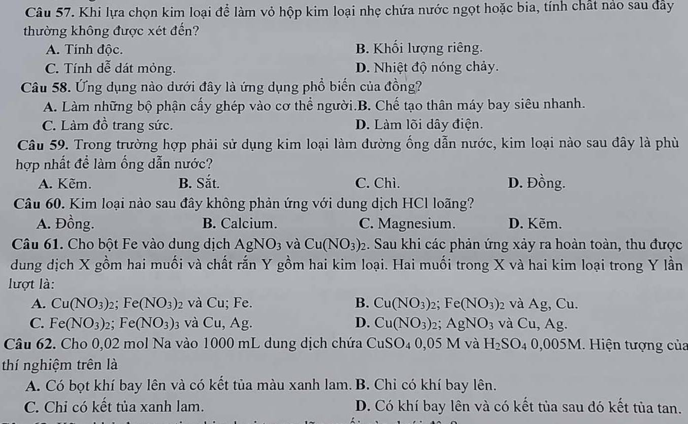 Khi lựa chọn kim loại để làm vỏ hộp kim loại nhẹ chứa nước ngọt hoặc bia, tính chất nảo sau đây
thường không được xét đến?
A. Tính độc. B. Khối lượng riêng.
C. Tính dễ dát mỏng. D. Nhiệt độ nóng chảy.
Câu 58. Ứng dụng nào dưới đây là ứng dụng phổ biến của đồng?
A. Làm những bộ phận cấy ghép vào cơ thể người.B. Chế tạo thân máy bay siêu nhanh.
C. Làm đồ trang sức. D. Làm lõi dây điện.
Câu 59. Trong trường hợp phải sử dụng kim loại làm đường ống dẫn nước, kim loại nào sau đây là phù
hợp nhất để làm ống dẫn nước?
A. Kẽm. B. Sắt. C. Chì. D. Đồng.
Câu 60. Kim loại nào sau đây không phản ứng với dung dịch HCl loãng?
A. Đồng. B. Calcium. C. Magnesium. D. Kẽm.
Câu 61. Cho bột Fe vào dung dịch AgNO_3 và Cu(NO_3)_2. Sau khi các phản ứng xảy ra hoàn toàn, thu được
dung dịch X gồm hai muối và chất rắn Y gồm hai kim loại. Hai muối trong X và hai kim loại trong Y lần
lượt là:
A. Cu(NO_3)_2; Fe (NO_3)_2 và Cu; Fe. B. Cu(NO_3)_2; Fe(NO_3)_2 và Ag, Cu.
C. Fe(NO_3): 2; Fe (NO_3): 1 và Cu, Ag. D. Cu(NO_3)_2 a AgNO_3 và Cu,Ag.
Câu 62. Cho 0,02 mol Na vào 1000 mL dung dịch chứa CuSO₄ 0,05 M và H_2SO_40,005M 1. Hiện tượng của
thí nghiệm trên là
A. Có bọt khí bay lên và có kết tủa màu xanh lam. B. Chỉ có khí bay lên.
C. Chỉ có kết tủa xanh lam. D. Có khí bay lên và có kết tủa sau đó kết tủa tan.