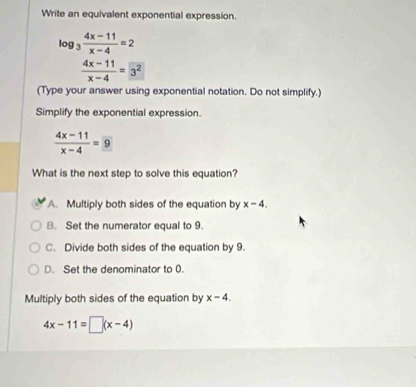 Write an equivalent exponential expression.
log _3 (4x-11)/x-4 =2
 (4x-11)/x-4 =3^2
(Type your answer using exponential notation. Do not simplify.)
Simplify the exponential expression.
 (4x-11)/x-4 = 9
What is the next step to solve this equation?
A. Multiply both sides of the equation by x-4.
B. Set the numerator equal to 9.
C. Divide both sides of the equation by 9.
D. Set the denominator to 0.
Multiply both sides of the equation by x-4.
4x-11=□ (x-4)