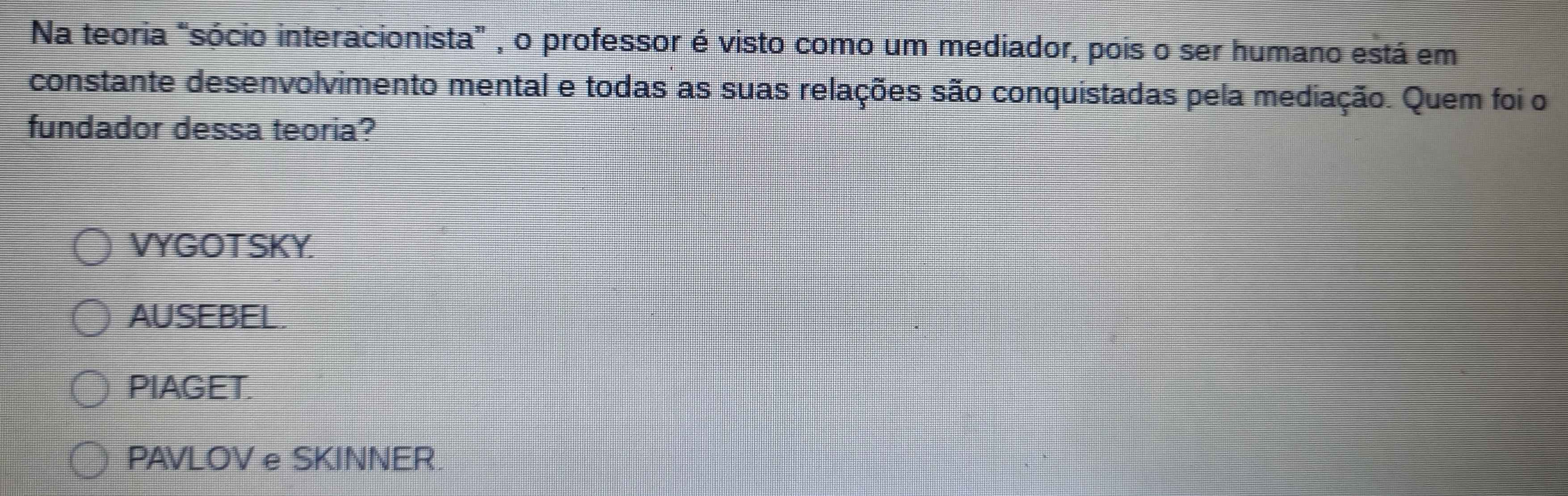 Na teoria "sócio interacionista” , o professor é visto como um mediador, pois o ser humano está em
constante desenvolvimento mental e todas as suas relações são conquistadas pela mediação. Quem foi o
fundador dessa teoria?
VYGOT SKY.
AUSEBEL.
PIAGET.
PAVLOV e SKINNER.